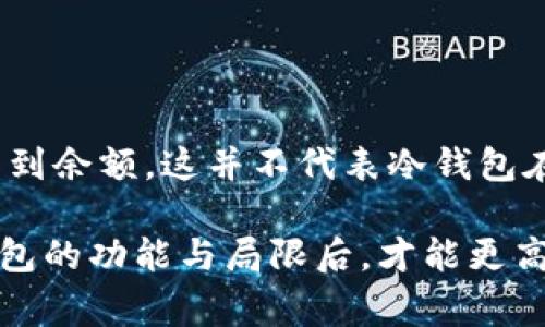 冷钱包是一种用于存储加密货币的设备或工具，通常是脱离互联网并且不易受到黑客攻击的方式。与热钱包相对，冷钱包更加安全，但在查看余额和管理资金方面，的确存在一些限制。

冷钱包的定义与功能

冷钱包是一个物理设备或一组离线流程，用于存储加密货币的私钥。常见的冷钱包包括硬件钱包（如Ledger或Trezor）和纸钱包。这些钱包在没有互联网连接的情况下工作，从而大大降低了被攻击的风险。

冷钱包的主要功能是安全保存私钥，因为私钥是访问和管理加密资产的唯一凭证。由于它们的安全性质，冷钱包主要适用于长期投资者或需要保护大额资金的用户。

冷钱包余额可见性

冷钱包本身并不存储加密资产，而是存储访问这些资产所需的私钥。因此，当你使用冷钱包时，实际上并没有直接在钱包中看到余额。这个资产的余额是存储在区块链上的，冷钱包仅仅是一个访问这些资产的工具。

用户可以通过将冷钱包与某些软件（如钱包管理软件或区块链浏览器）连接来查询余额。从这点来看，冷钱包的设计理念旨在将用户的私钥安全与便捷的资产查询和管理相分开。

如何查看冷钱包中的余额

要查看冷钱包中的余额，你可以采取以下步骤：

ul
    listrong使用钱包软件：/strong将冷钱包连接到特定的软件程序，这些程序通常能够读取钱包的私钥，并显示账户余额。这种方法会保持私钥的安全，因钱包软件本身并不直接进行交易。/li
    listrong访问区块链浏览器：/strong每种加密货币都有相应的区块链浏览器，你可以在浏览器中输入你的公钥（地址）来查看余额和交易记录。这是一种非常便利且安全的方式。/li
/ul

冷钱包与热钱包的对比

尽管冷钱包的安全性高，但它与热钱包相比也有一些缺点。热钱包能够实时访问和交易，并且通常提供更友好的用户界面，而冷钱包在方便性上则稍显不足。这就要求用户在选择钱包时，需要根据自己的使用需求做出平衡。

例如，如果你频繁交易和使用加密货币，热钱包可能更适合你，因为它提供了更便捷的方式进行交易。然而，如果你的目标是长期持有资金并确保最大限度的安全性，冷钱包则更为理想。

冷钱包的安全性

冷钱包因其离线特性而被认为是最安全的方式之一，但这并不意味着它们是完美的。用户仍需谨慎保护自己的冷钱包，避免物理损坏或遗失。此外，冷钱包的秘密备份措施相当重要，用户需要确保在需要时能够重新获取钱包的访问权限。

例如，许多硬件钱包允许用户创建恢复词，用户需要将这些词保存在安全的地点，确保即使钱包丢失或损坏，也能恢复所有资金。因此，安全性不仅在于选择冷钱包本身，还需要用户在使用过程中的良好习惯。

如何选择合适的冷钱包

在选择冷钱包时，用户可以考虑以下几个因素：

ul
    listrong安全性能：/strong冷钱包的主要功能是保护私钥。用户应留意选择市场上评价较高的品牌，这些厂商通常有较强的信誉和用户反馈。/li
    listrong支持的币种：/strong并非所有的冷钱包都支持所有种类的加密货币，用户需要根据自己的投资类型选择相应的钱包。/li
    listrong使用体验：/strong虽然冷钱包通常相对复杂，但一些硬件钱包在用户体验上做得比较好，因此在选择时可以考虑其界面的友好程度。/li
/ul

结论

虽然冷钱包提供了一种安全的存储方式来保护加密资产，但由于它的工作原理，用户在使用冷钱包时并不能直接看到余额。这并不代表冷钱包在管理和查询资产方面的能力不足，相反，通过合适的软件和工具，用户依然可以轻松查询自己资产的状态。

在选择冷钱包时，应综合考虑其安全性、使用体验及支持的币种，从而找到最适合自己的方案。只有在充分理解冷钱包的功能与局限后，才能更高效地利用其带来的安全保障。总而言之，冷钱包是加密货币存储的重要工具，正确使用能够有效保护你的投资安全。